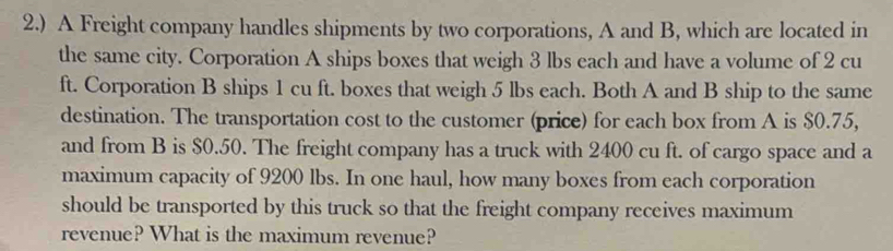 2.) A Freight company handles shipments by two corporations, A and B, which are located in 
the same city. Corporation A ships boxes that weigh 3 lbs each and have a volume of 2 cu
ft. Corporation B ships 1 cu ft. boxes that weigh 5 lbs each. Both A and B ship to the same 
destination. The transportation cost to the customer (price) for each box from A is $0.75, 
and from B is $0.50. The freight company has a truck with 2400 cu ft. of cargo space and a 
maximum capacity of 9200 lbs. In one haul, how many boxes from each corporation 
should be transported by this truck so that the freight company receives maximum 
revenue? What is the maximum revenue?