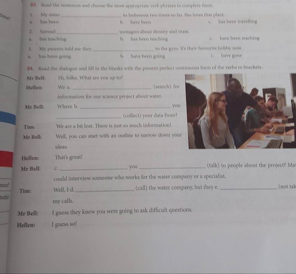 Read the sentences and choose the most appropriate verb phrases to complete them.
1. My sister _to Indonesia two times so far. She loves that place.
a. has been b. have been c. has been travelling
2. Samuel_ teenagers about density and mass.
a. has teaching b. has been teaching c. have been teaching
3. My parents told me they_ to the gym. It's their favourite hobby now.
a. has been going b. have been going c. have gone
04. Read the dialogue and fill in the blanks with the present perfect continuous form of the verbs in brackets.
Mr Bell: Hi, folks. What are you up to?
Hellen: We a._ (search) for
information for our science project about water.
Mr Bell: Where b. _yo
_(collect) your data from?
Tim: We are a bit lost. There is just so much information!
Mr Bell: Well, you can start with an outline to narrow down you
ideas.
Hellen: That's great!
Mr Bell: C. _you _(talk) to people about the project? Ma
could interview someone who works for the water company or a specialist.
ned _(not tak
Tim: Well, I d. _(call) the water company, but they e.
bottlel
my calls,
Mr Bell: I guess they knew you were going to ask difficult questions.
Hellen: I guess so!