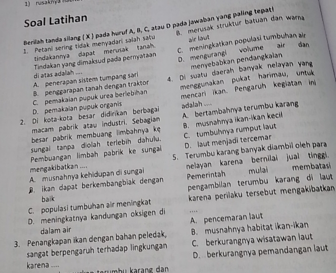 rusaknya nat
Soal Latihan
Berilah tanda silang ( X ) pada huruf A, B, C, atau D pada jawaban yang paling tepat!
1. Petani sering tidak menyadari salah satu B. merusak struktur batuan dan warna
tindakannya dapat merusak tanah. air laut
Tindakan yang dimaksud pada pernyataan C. meningkatkan populasi tumbuhan air
D. mengurangi volume air dan
menyebabkan pendangkalan
di atas adalah ....
B. penggarapan tanah dengan traktor 4. Di suatu daerah banyak nelayan yan
A. penerapan sistem tumpang sarl
C. pemakaian pupuk urea berlebihan menggunakan pukat harimau, untuk
mencari ikan. Pengaruh keglatan n
D. pemakaian pupuk organis
2. Di kota-kota besar didirikan berbagai adalah ....
macam pabrik atau industri. Sebagian A. bertambahnya terumbu karang
besar pabrik membuang limbahnya kę B. musnahnya ikan-ikan kecil
sungai tanpa diolah terlebih dahulu. C. tumbuhnya rumput laut
Pembuangan limbah pabrik ke sungal D. laut menjadi tercemar
mengakibatkan .... 5. Terumbu karang banyak diambil oleh para
A. musnahnya kehidupan di sungai nelayan karena bernilai jual tinggi.. ikan dapat berkembangbiak dengan Pemerintah mulai membatasi
pengambilan terumbu karang di laut
baik
C. populasi tumbuhan air meningkat karena perilaku tersebut mengakibatkan
D. meningkatnya kandungan oksigen di ….
dalam air A. pencemaran laut
3. Penangkapan ikan dengan bahan peledak, B. musnahnya habitat ikan-ikan
sangat berpengaruh terhadap lingkungan C. berkurangnya wisatawan laut
D.  berkurangnya pemandangan laut
karena ....
tr u  b u kərang dan