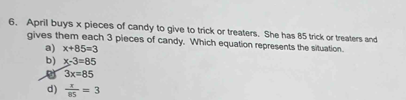 April buys x pieces of candy to give to trick or treaters. She has 85 trick or treaters and
gives them each 3 pieces of candy. Which equation represents the situation.
a) x+85=3
b) x-3=85
3x=85
d)  x/85 =3