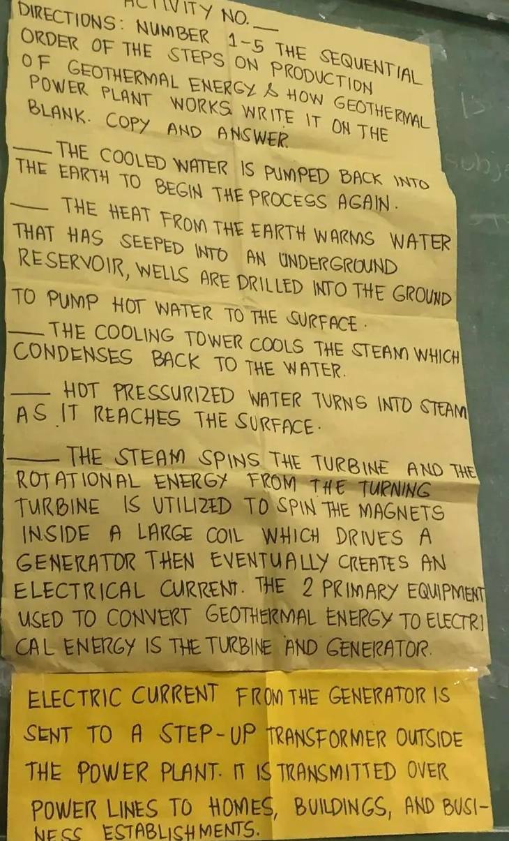 HCI LUITY NO. 
DIRECTIONS: NUMBER 1-5 THE SEQUENTIAL 
ORDER OF THE STEPS ON PRODUCTION 
OF GEOTHERMAL ENERGY A HOW GEOTHERINAL 
POWER PLANT WORKS. WRITE IT ON THE 
BLANK. COpy AND ANSWER. 
sob) 
_THE COOLED WATER IS PUMPED BACK INTO 
_THE EARTH TO BEGIN THEPROCESS AGAIN 
THE HEAT FROM THE EARTH WARMS WATER 
THAT HAS SEEPED ITO AN WNDERGROWND 
RESERVOIR, WELLS ARE DRILLED ITO THE GROWND 
_TO PuMP HOT WATER TO THE SURFACE. 
THE COOLING TOWER COOLS THE STEAN WHICH 
CONDENSES BACK TO THE WATER. 
_HOT PRESSURRED NATER TURNS INTO STEAM 
AS IT REACHES THE SURFACE. 
_THE STEAM SPINS THE TURBINE AND THE 
ROTATIONAL ENERGY FROM THE TURNNG 
TURBINE IS UTILZED TO SPIN THE MAGNETS 
INSIDE A LARGE COLL WHICH DRIVES A 
GENERATOR THEN EVENTUALLY CRERTES AN 
ELECTRICAL CURRENT. THE Z PRIMARY EQUIPMET 
USED TO CONVERT GEOTHERMAL ENERGY TO ELECTR) 
CAL ENERGY IS THE TURBINE AND GENERATOR. 
ELECTRIC CURRENT FROM THE GENERATOR IS 
SENT TO A STEP-UP TRANSFORMER OUTSIDE 
THE POWER PLANT. I IS TRANSMITTED OVER 
POWER LINES TO HOMES, BULDINGS, AND BUS1- 
NESS ESTABLISHMENTS.