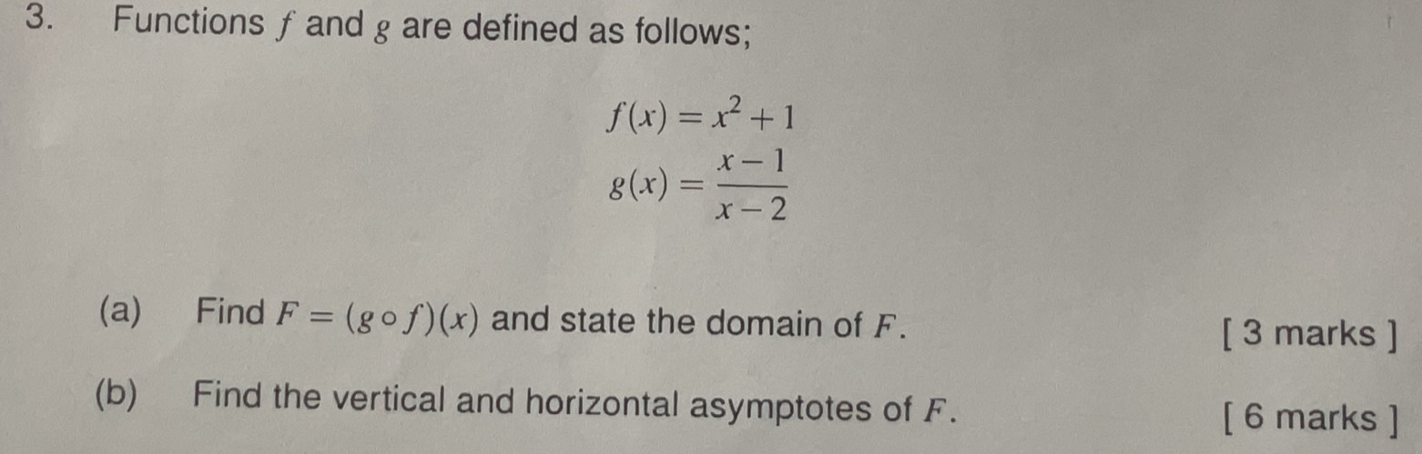 Functions f and g are defined as follows;
f(x)=x^2+1
g(x)= (x-1)/x-2 
(a) Find F=(gcirc f)(x) and state the domain of F.
[ 3 marks ]
(b) Find the vertical and horizontal asymptotes of F. [ 6 marks ]