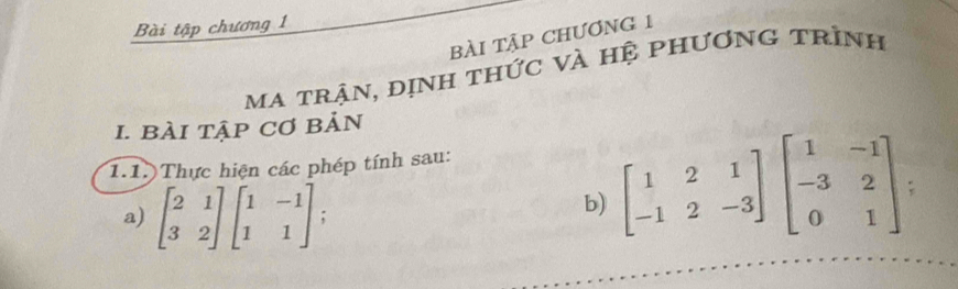 Bài tập chương 1
bài tập chươnG 1
ma trận, định thức và hệ phương trình
1. bài tập Cơ bản
1.1. Thực hiện các phép tính sau:
a) beginbmatrix 2&1 3&2endbmatrix beginbmatrix 1&-1 1&1endbmatrix;
b) beginbmatrix 1&2&1 -1&2&-3endbmatrix beginbmatrix 1&-1 -3&2 0&1endbmatrix :