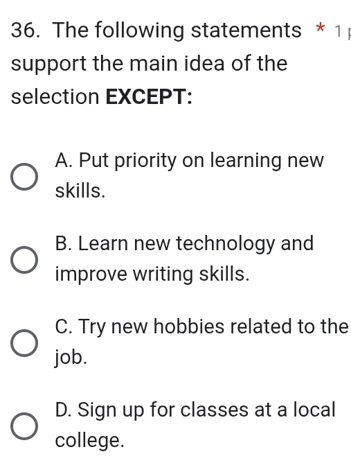 The following statements * 1 
support the main idea of the
selection EXCEPT:
A. Put priority on learning new
skills.
B. Learn new technology and
improve writing skills.
C. Try new hobbies related to the
job.
D. Sign up for classes at a local
college.