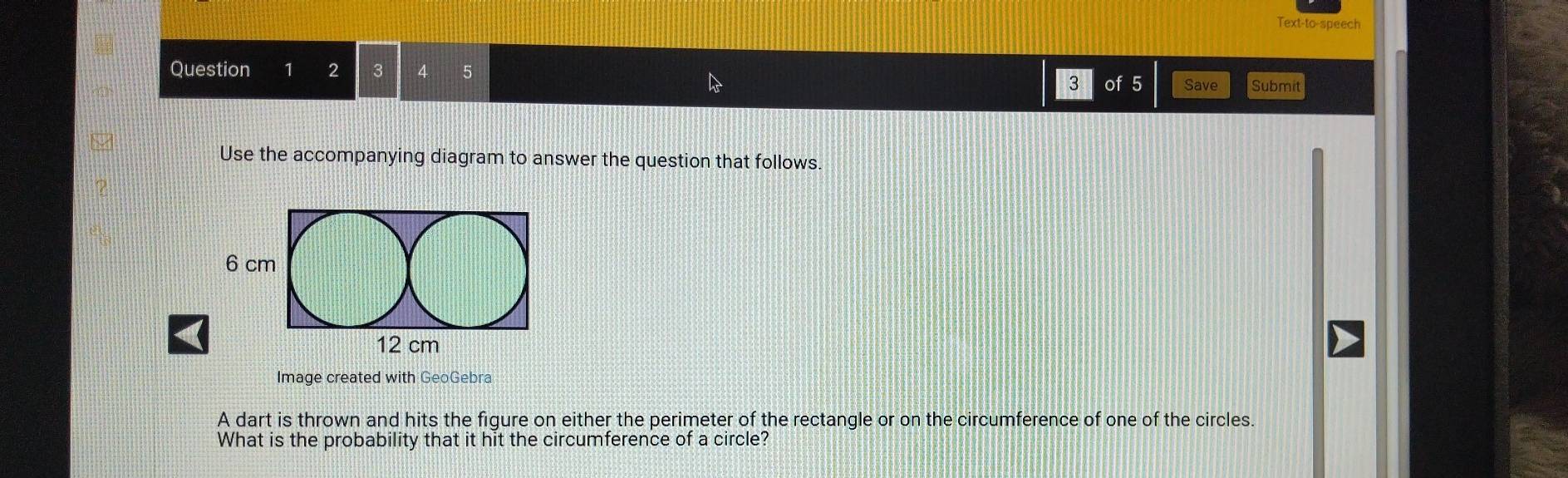 Text-to-speech 
Question 2 3 
3 of 5 Save Submit 
Use the accompanying diagram to answer the question that follows. 
Image created with GeoGebra 
A dart is thrown and hits the figure on either the perimeter of the rectangle or on the circumference of one of the circles. 
What is the probability that it hit the circumference of a circle?