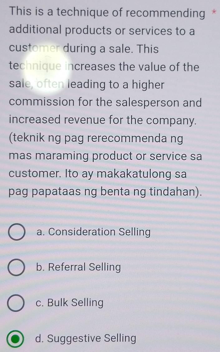 This is a technique of recommending *
additional products or services to a
customer during a sale. This
technique increases the value of the
sale, often leading to a higher
commission for the salesperson and
increased revenue for the company.
(teknik ng pag rerecommenda ng
mas maraming product or service sa
customer. Ito ay makakatulong sa
pag papataas ng benta ng tindahan).
a. Consideration Selling
b. Referral Selling
c. Bulk Selling
d. Suggestive Selling