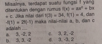 Misalnya, terdapat suatu fungsi f yang
ditentukan dengan rumus f(x)=ax^2+bx
+ c. Jika nilai dari f(3)=34, f(1)=4 , dan
-f(1)=2f(-1) maka nilai-nilai a, b, dan c
adalah ....
a. 3, -2, 2 c. 3, 2, -2
b. 3, 3, -2 d. 3, -3, 2