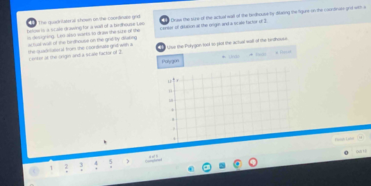 The quadrilateral shown on the coordinate grid Draw the sire of the actual wall of the birdhouse by dilating the figure on the coordinare grid with a 
below is a scale drawing for a wall of a birdhouse Leo center of dilation at the origin and a scale factor of 2
is designing. Leo also wants to draw the size of the 
actual wall of the birdhouse on the grid by dilating Uise the Polygon tool to plot the actuall wall of the birdhouse. 
the quadrilateral from the coordinate grid with a 
center at the origin and a scale factor of 2. Fhedo # Reset 
Polygon * Undo
12 y
10
B 
T 
* 
Foosh Later 
0d 12
1 2 3 4 5 Comglate
