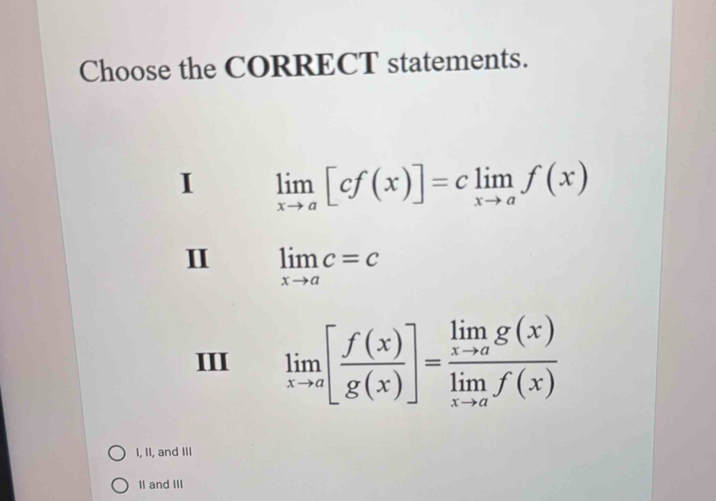 Choose the CORRECT statements.
I limlimits _xto a[cf(x)]=climlimits _xto af(x)
II limlimits _xto ac=c
III limlimits _xto a[ f(x)/g(x) ]=frac limlimits _xto ag(x)limlimits _xto af(x)
I, II, and III
II and III