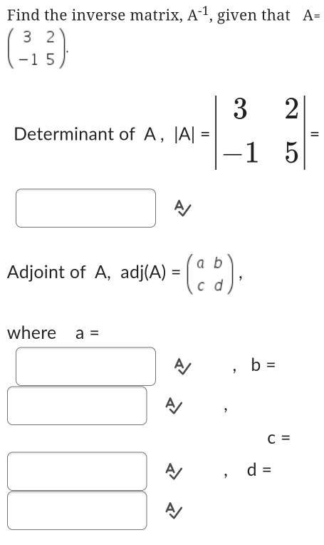 Find the inverse matrix, A^(-1) , given that A=
beginpmatrix 3&2 -1&5endpmatrix ·
Determinant of A , |A|=beginvmatrix 3&2 -1&5endvmatrix =
□  A 
Adjoint of A, adj(A)=beginpmatrix a&b c&dendpmatrix , 
where a=
□  A , b=
A ,
c=
A ， d=
A