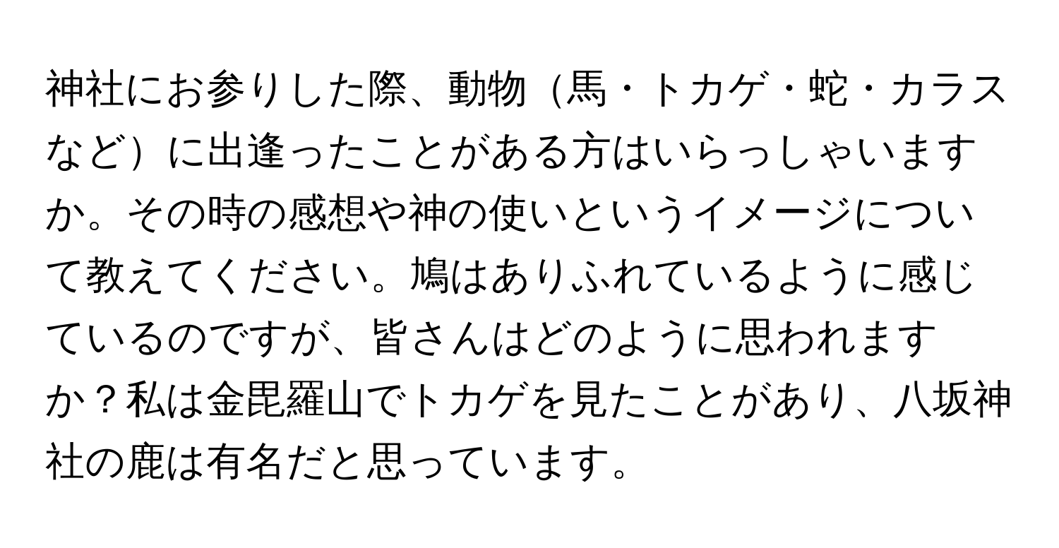 神社にお参りした際、動物馬・トカゲ・蛇・カラスなどに出逢ったことがある方はいらっしゃいますか。その時の感想や神の使いというイメージについて教えてください。鳩はありふれているように感じているのですが、皆さんはどのように思われますか？私は金毘羅山でトカゲを見たことがあり、八坂神社の鹿は有名だと思っています。