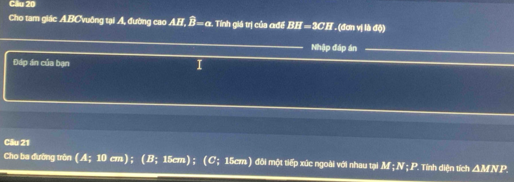 Cho tam giác ABC Xuông tại A, đường cao AH, widehat B=alpha x. Tính giá trị của αđể BH=3CH (đơn vị là độ) 
Nhập đáp án 
Đáp án của bạn I 
Câu 21 
Cho ba đưỡng trôn (A; 10 cm); (B; 15cm); (C; 15cm) đôi một tiếp xúc ngoài với nhau tại M; N; P. Tính diện tích △ MNP.