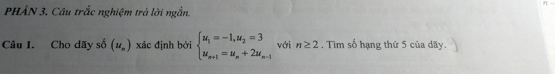 PHẨN 3. Câu trắc nghiệm trả lời ngắn. 
Câu 1. Cho dãy số (u_n) xác định bởi beginarrayl u_1=-1,u_2=3 u_n+1=u_n+2u_n-1endarray. với n≥ 2. Tìm số hạng thứ 5 của dãy.