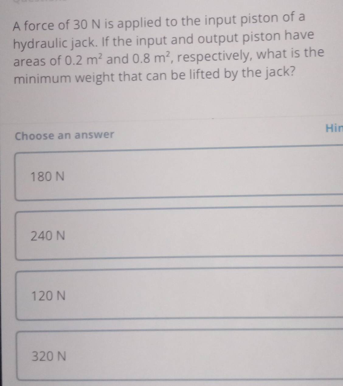 A force of 30 N is applied to the input piston of a
hydraulic jack. If the input and output piston have
areas of 0.2m^2 and 0.8m^2 , respectively, what is the
minimum weight that can be lifted by the jack?
Hin
Choose an answer
180 N
240 N
120 N
320 N