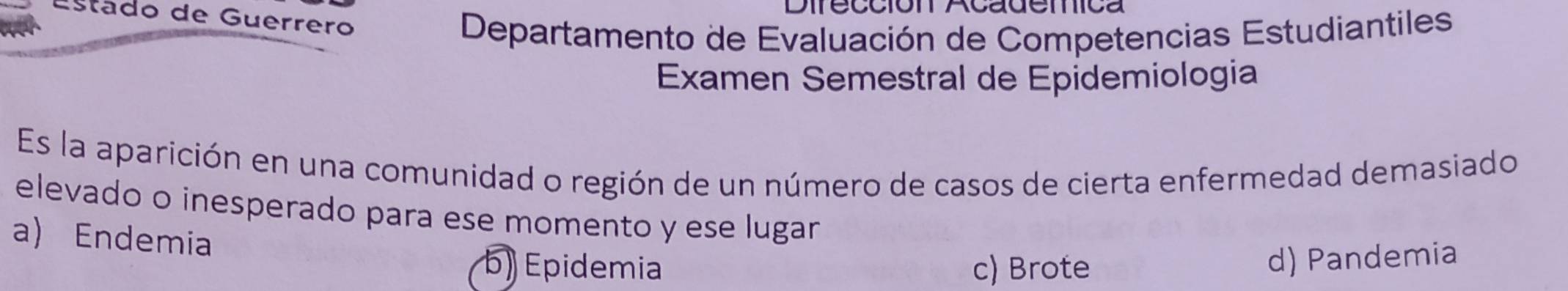 Dirección Academica
Estádo de Guerrero
Departamento de Evaluación de Competencias Estudiantiles
Examen Semestral de Epidemiologia
Es la aparición en una comunidad o región de un número de casos de cierta enfermedad demasiado
elevado o inesperado para ese momento y ese lugar
a) Endemia
b) Epidemia c) Brote
d) Pandemia