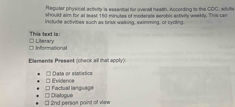 Regular physical activity is essential for overall health. According to the CDC, adults
should aim for at least 150 minutes of moderate aerobic activity weekly. This can
include activities such as brisk walking, swimming, or cycling.
This text is:
Literary
Informational
Elements Present (check all that apply):
Data or statistics
Evidence
Factual language
Dialogue
2nd person point of view