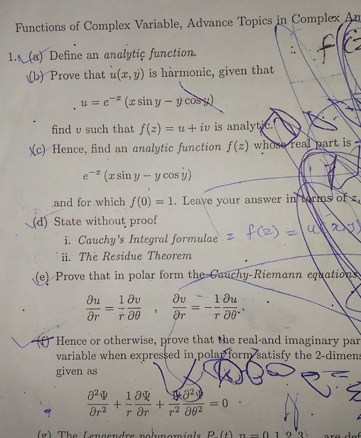 Functions of Complex Variable, Advance Topics in Complex An 
1. (a) Define an analytic function. :. 
(b) Prove that u(x,y) is harmonic, given that
u=e^(-x)(xsin y-ycos y)
find v such that f(z)=u+iv is analytic. 
(c) Hence, find an analytic function f(z) whose real part is
e^(-x)(xsin y-ycos y)
and for which f(0)=1. Leave your answer in torms o ofx
(d) State without proof 
i. Cauchy’s Integral formulae 
ii. The Residue Theorem 
(e) Prove that in polar form the Cauchy-Riemann equations
 partial u/partial r = 1/r  partial v/partial θ  ,  partial v/partial r =- 1/r  partial u/partial θ  . 
(f) Hence or otherwise, prove that the real-and imaginary par 
variable when expressed in polar form satisfy the 2 -dimens 
given as 
a  (partial^2V+1)/partial r^2 + 1/partial r partial r+ partial^2/r^2  partial^2/partial θ^2 =0
(g) The Lençendrs nolunomials P(t)_2=010'3