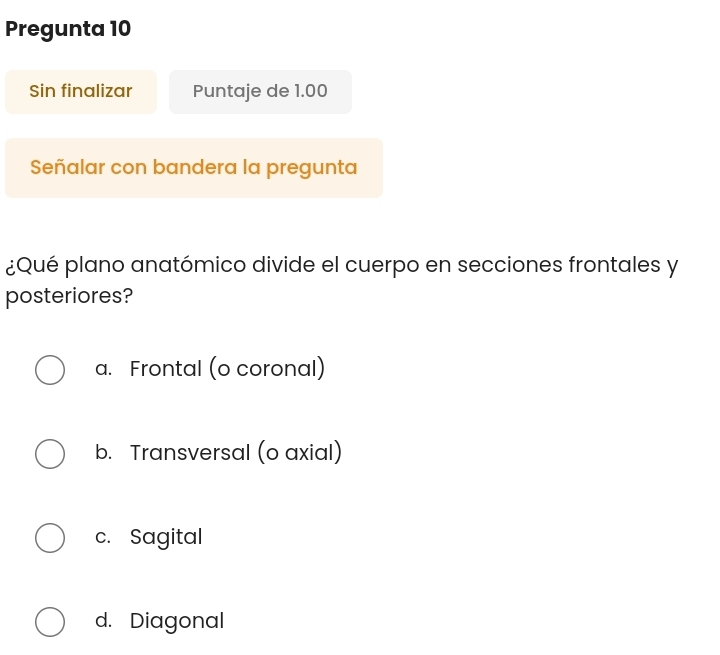 Pregunta 10
Sin finalizar Puntaje de 1.00
Señalar con bandera la pregunta
¿Qué plano anatómico divide el cuerpo en secciones frontales y
posteriores?
a. Frontal (o coronal)
b. Transversal (o axial)
c. Sagital
d. Diagonal