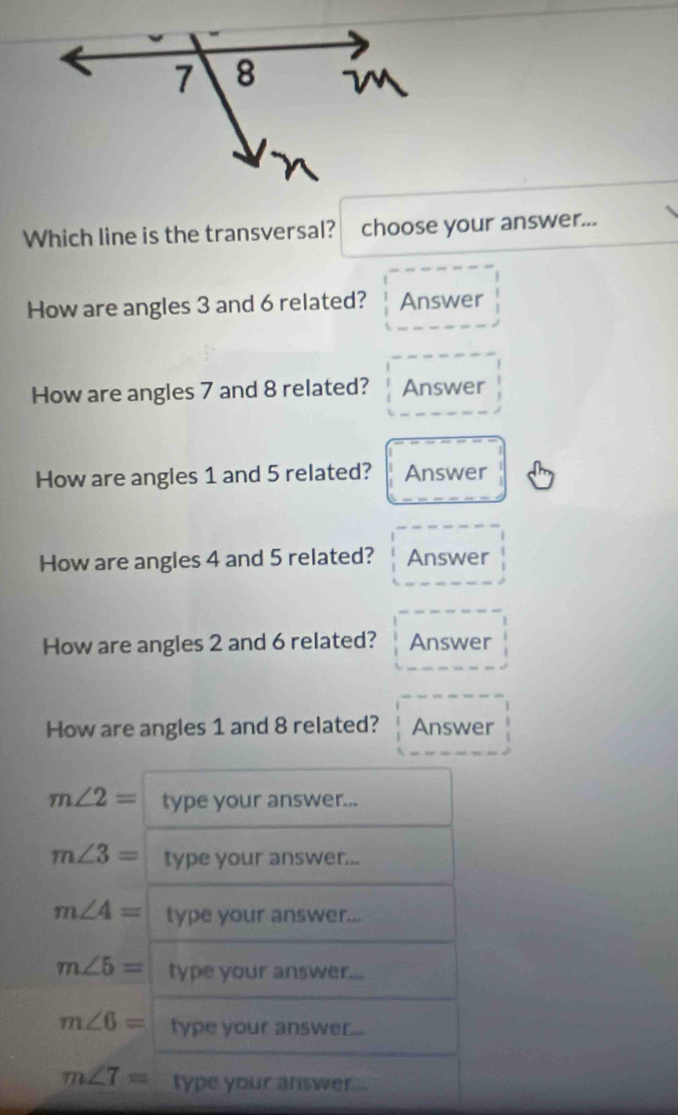 Which line is the transversal? choose your answer... 
How are angles 3 and 6 related? Answer 
How are angles 7 and 8 related? Answer 
How are angles 1 and 5 related? Answer 
How are angles 4 and 5 related? Answer 
How are angles 2 and 6 related? Answer 
How are angles 1 and 8 related? Answer
m∠ 2= type your answer...
m∠ 3= type your answer...
m∠ 4= type your answer...
m∠ 5= type your answer...
m∠ 6= type your answer...
m∠ 7= type your answer...