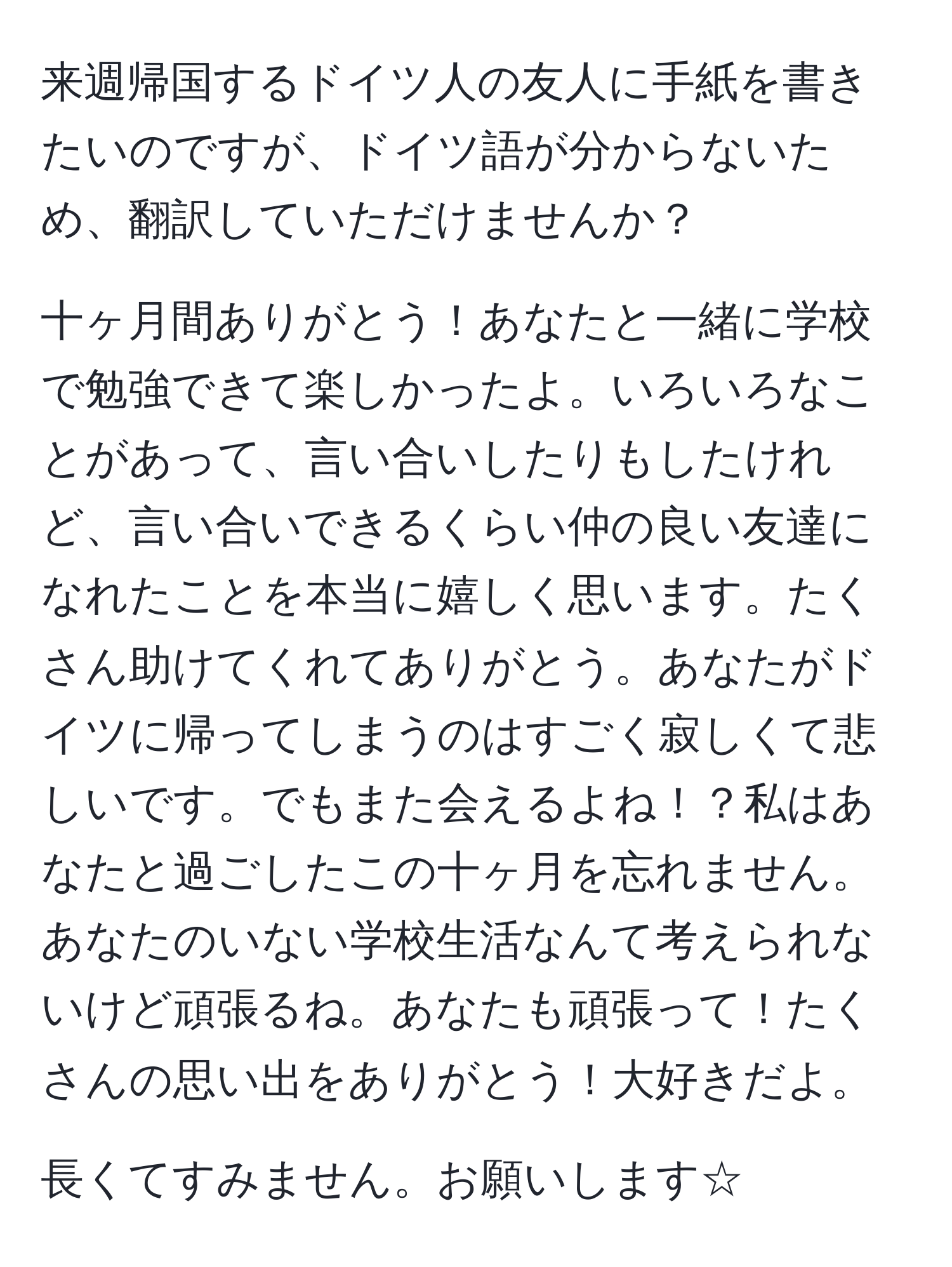 来週帰国するドイツ人の友人に手紙を書きたいのですが、ドイツ語が分からないため、翻訳していただけませんか？

十ヶ月間ありがとう！あなたと一緒に学校で勉強できて楽しかったよ。いろいろなことがあって、言い合いしたりもしたけれど、言い合いできるくらい仲の良い友達になれたことを本当に嬉しく思います。たくさん助けてくれてありがとう。あなたがドイツに帰ってしまうのはすごく寂しくて悲しいです。でもまた会えるよね！？私はあなたと過ごしたこの十ヶ月を忘れません。あなたのいない学校生活なんて考えられないけど頑張るね。あなたも頑張って！たくさんの思い出をありがとう！大好きだよ。

長くてすみません。お願いします☆