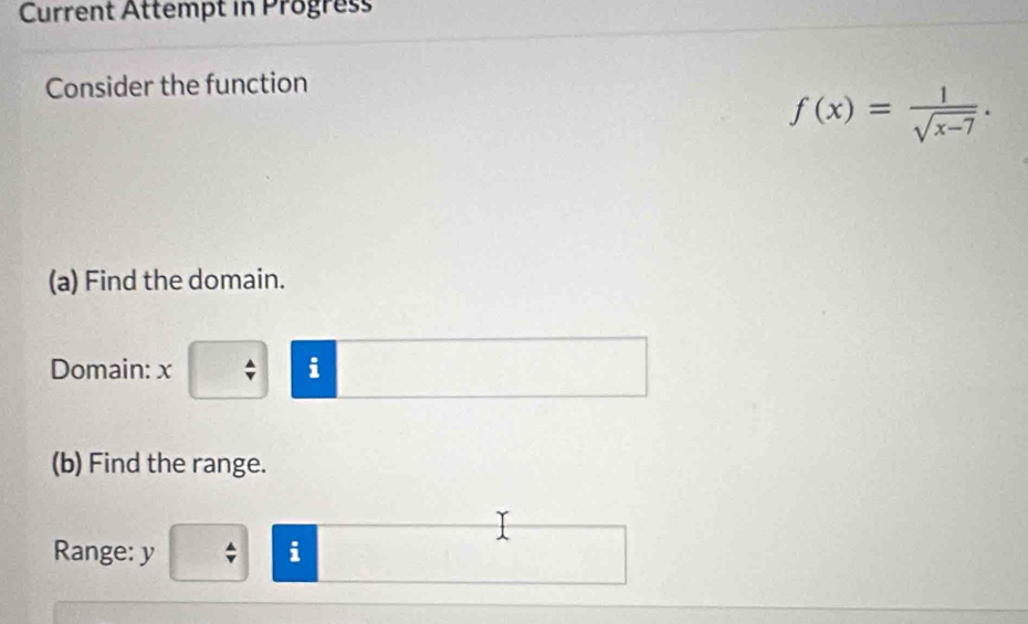 Current Attempt in Progress 
Consider the function
f(x)= 1/sqrt(x-7) . 
(a) Find the domain. 
Domain: x; i 
(b) Find the range. 
Range: y i