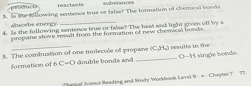 products reactants substances 
3. Is the following sentence true or false? The formation of chemical bonds 
absorbs energy. 
4. Is the following sentence true or false? The heat and light given off by a 
propane stove result from the formation of new chemical bonds. 
5. The combustion of one molecule of propane (C_3H_8) results in the 
formation of 6C=O double bonds and _O-H single bonds. 
Physical Science Reading and Study Workbook Level B • Chapter 7 77