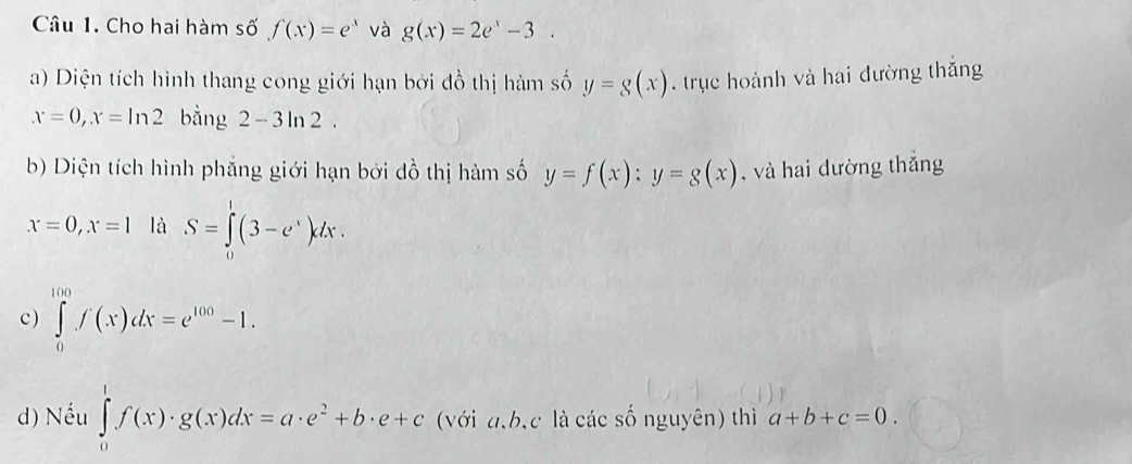 Cho hai hàm số f(x)=e^x và g(x)=2e^x-3. 
a) Diện tích hình thang cong giới hạn bởi đồ thị hàm số y=g(x). trục hoành và hai đường thắng
x=0, x=ln 2 bằng 2-3ln 2. 
b) Diện tích hình phẳng giới hạn bởi đồ thị hàm số y=f(x) : y=g(x) , và hai dường thắng
x=0, x=1 là S=∈tlimits _0^(1(3-e^x))dx. 
c) ∈tlimits _0^((100)f(x)dx=e^100)-1. 
d) Nếu ∈tlimits _0^(1f(x)· g(x)dx=a· e^2)+b· e+c (với a, b, c là các số nguyên) thì a+b+c=0.