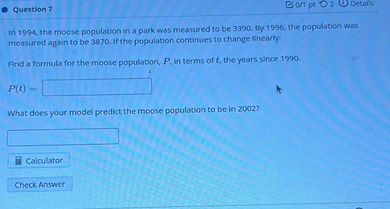 □ 0/1 pt つ2 Details 
In 1994, the moose population in a park was measured to be 3390. By 1996, the population was 
measured again to be 3870. If the population continues to change linearly: 
Find a formula for the moose population, P, in terms of t, the years since 1990.
P(t)=□
What does your model predict the moose population to be in 2002?
7* CH_□ B_□ 
Calculator 
Check Answer