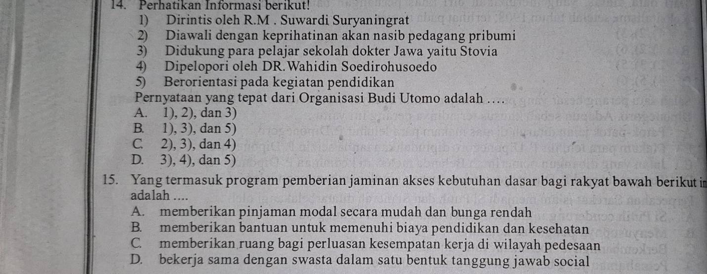 Perhatikan Informasi berikut!
1) Dirintis oleh R.M . Suwardi Suryaningrat
2) Diawali dengan keprihatinan akan nasib pedagang pribumi
3) Didukung para pelajar sekolah dokter Jawa yaitu Stovia
4) Dipelopori oleh DR.Wahidin Soedirohusoedo
5) Berorientasi pada kegiatan pendidikan
Pernyataan yang tepat dari Organisasi Budi Utomo adalah ...
A. 1), 2), dan 3)
B. 1), 3), dan 5)
C. 2), 3), dan 4)
D. 3), 4), dan 5)
15. Yang termasuk program pemberian jaminan akses kebutuhan dasar bagi rakyat bawah berikut in
adalah ....
A. memberikan pinjaman modal secara mudah dan bunga rendah
B. memberikan bantuan untuk memenuhi biaya pendidikan dan kesehatan
C. memberikan ruang bagi perluasan kesempatan kerja di wilayah pedesaan
D. bekerja sama dengan swasta dalam satu bentuk tanggung jawab social