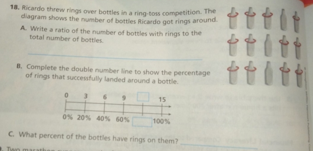 18, Ricardo threw rings over bottles in a ring-toss competition. The 
diagram shows the number of bottles Ricardo got rings around. 
A. Write a ratio of the number of bottles with rings to the 
total number of bottles. 
_ 
B. Complete the double number line to show the percentage 
of rings that successfully landed around a bottle. 
_ 
C. What percent of the bottles have rings on them?