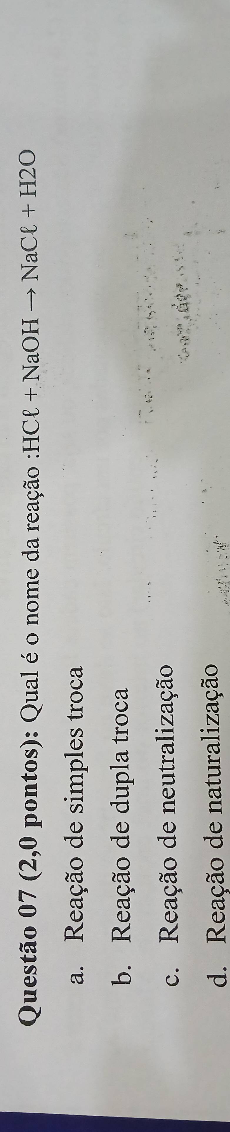 (2,0 pontos): Qual é o nome da reação : HCell +NaOHto NaCell +H2O
a. Reação de simples troca
b. Reação de dupla troca
c. Reação de neutralização
d. Reação de naturalização