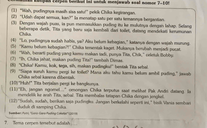 Ian kutipan cerpen berikut ini untuk menjawab soal nomor 7-10!
(1) “Wah, pudingnya masih sisa satu!” pekik Chika kegirangan.
(2) “Udah dapat semua, kan?” Ia menatap satu per satu temannya bergantian.
(3) Dengan wajah puas, ia pun memasukkan puding itu ke mulutnya dengan lahap. Selang
beberapa detik, Tita yang baru saja kembali dari toilet, datang mendekati kerumunan
Chika.
(4) “Lo, pudingnya sudah habis, ya? Aku belum kebagian,” katanya dengan wajah murung.
(5) “Kamu belum kebagian?!” Chika tersentak kaget. Mukanya berubah menjadi pucat.
(6) “Wah, berarti puding yang kamu makan tadi, punya Tita, Chik,” celetuk Bobby.
(7) “Ih, Chika jahat, makan puding Tita!” tambah Dimas.
(8) “Chika! Kamu, kok, tega, sih, makan pudingku!” bentak Tita sebal.
(9) “Siapa suruh kamu pergi ke toilet? Mana aku tahu kamu belum ambil puding,” jawab
Chika sebal karena dibentak.
(10)“Huh!” Tita berjalan pergi ke bangkunya.
(11)“Eh, jangan ngomel.” omongan Chika terputus saat melihat Pak Andri datang. Ia
mendelik ke arah Tita, sebal. Tita membalas tatapan Chika dengan jengkel.
(12)“Sudah, sudah, berikan saja pudingku. Jangan berkelahi seperti ini,” bisik Vania sembari
duduk di samping Chika.
Sumber: Putri, ''Gara-Gara Puding Cokelat'' (2019)
7. Tema cerpen tersebut adalah