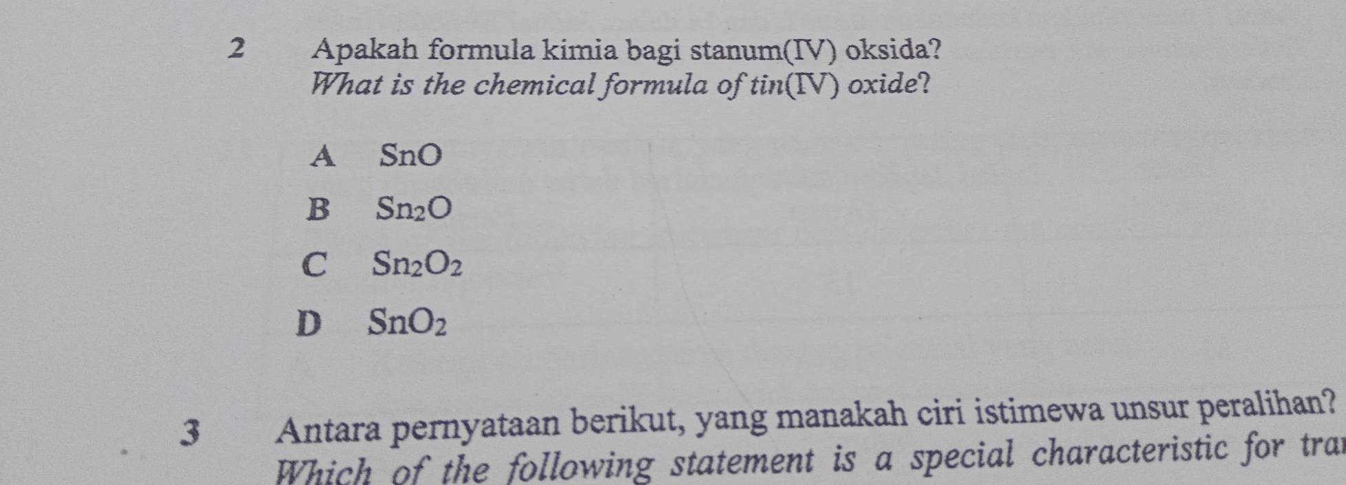 Apakah formula kimia bagi stanum(IV) oksida?
What is the chemical formula of tin(IV) oxide?
A SnO
B Sn_2O
C Sn_2O_2
D SnO_2
3 Antara pernyataan berikut, yang manakah ciri istimewa unsur peralihan?
Which of the following statement is a special characteristic for tran