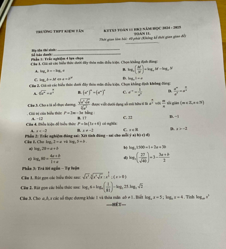 trường tHPT kIệm tân KTTX5 TOảN 11 HK2 năM HỌC 2024 - 2025
TOÁN 11.
_
Thời gian làm bài: 40 phút (Không kể thời gian giao đề)
_
_
Họ tên thí sinh:
Số báo danh:
Phần 1: Trắc nghiệm 4 lựa chọn
Câu 1. Giả sử các biểu thức dưới đây thỏa mãn điều kiện. Chọn khẳng định đúng:
B.
A. log _ab=-log _ba log _a( M/N )=log _aM-log _aN
D.
C. log _ab=M a=b^M log _a1=a
Câu 2, Giả sử các biểu thức dưới đây thỏa mãn điều kiện. Chọn khẳng định không đúng:
A. sqrt[n](a^m)=a^(frac m)n B. (a^(∈fty))^m=(a^m)^n C. a^(-n)= 1/a^n  D.  a^m/a^n =a^(frac m)n
Câu 3. Cho a là số thực dương. frac sqrt(a^3sqrt a)sqrt[3](a^2) được viết dưới dạng số mũ hữu tỉ là a^(frac m)n với  m/n  tối giản (m∈ Z,n∈ N). Giá trị của biểu thức P=2m-3n bằng : D. -1
A. −12 B. 17 C. 22
Câu 4. Điều kiện đễ biểu thức P=ln (3x+6) có nghĩa:
A. x B. x!= -2 C. x∈ R D. x>-2
Phần 2: Trắc nghiệm đúng sai: Xét tính đúng - sai cho mỗi ya)b)c)d)
Câu 1. Cho log _32=a và log _35=b.
a) log _320=a+b
b) log _31500=1+2a+3b
c) log _680= (4a+b)/1+a  d) log _3( 27/sqrt(40) )=3- (3a+b)/2 
Phần 3: Trả lời ngắn - Tự luận
Câu 1. Rút gọn các biểu thức sau: sqrt(x^3)· sqrt[3](x^5sqrt x):x^(frac 5)3;(x>0)
Câu 2. Rút gọn các biểu thức sau: log _36+log _9( 1/81 )-log _325.log _5sqrt(2)
Câu 3. Cho a, b, x các số thực dương khác 1 và thỏa mãn ab!= 1. Biết log _ax=5;log _bx=4. Tính log _abx^3
====HÉT===