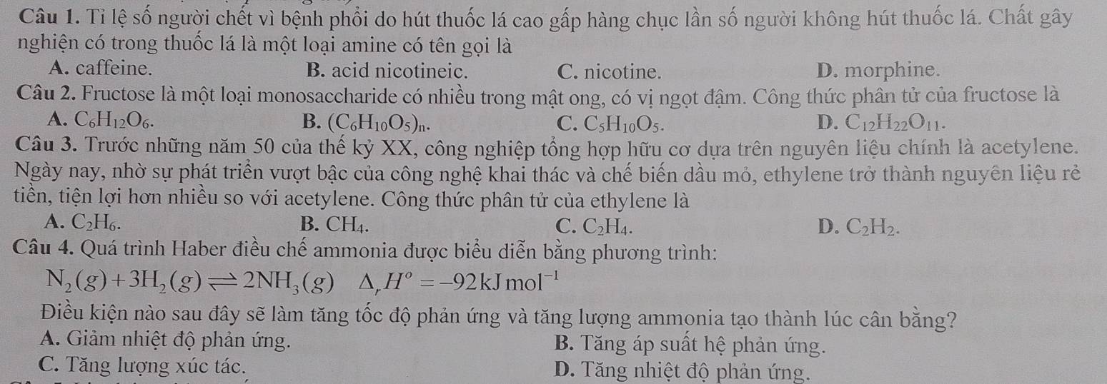 Tỉ lệ số người chết vì bệnh phổi do hút thuốc lá cao gấp hàng chục lần số người không hút thuốc lá. Chất gây
nghiện có trong thuốc lá là một loại amine có tên gọi là
A. caffeine. B. acid nicotineic. C. nicotine. D. morphine.
Câu 2. Fructose là một loại monosaccharide có nhiều trong mật ong, có vị ngọt đậm. Công thức phân tử của fructose là
A. C_6H_12O_6. B. (C_6H_10O_5)_n. C. C_5H_10O_5. D. C_12H_22O_11.
Câu 3. Trước những năm 50 của thế kỷ XX, công nghiệp tổng hợp hữu cơ dựa trên nguyên liệu chính là acetylene.
Ngày nay, nhờ sự phát triển vượt bậc của công nghệ khai thác và chế biến dầu mỏ, ethylene trở thành nguyên liệu rẻ
tiền, tiện lợi hơn nhiều so với acetylene. Công thức phân tử của ethylene là
A. C_2H_6. B. CH_4. C. C_2H_4. D. C_2H_2.
Câu 4. Quá trình Haber điều chế ammonia được biểu diễn bằng phương trình:
N_2(g)+3H_2(g)leftharpoons 2NH_3(g) △ ,H°=-92kJmol^(-1)
Điều kiện nào sau đây sẽ làm tăng tốc độ phản ứng và tăng lượng ammonia tạo thành lúc cân bằng?
A. Giảm nhiệt độ phản ứng. B. Tăng áp suất hệ phản ứng.
C. Tăng lượng xúc tác. D. Tăng nhiệt độ phản ứng.