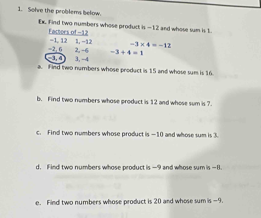 Solve the problems below. 
Ex. Find two numbers whose product is —12 and whose sum is 1. 
Factors of -12
−1, 12 1, −12 -3* 4=-12
−2, 6 2, -6 -3+4=1
−3, 4 3, -4
a. Find two numbers whose product is 15 and whose sum is 16. 
b. Find two numbers whose product is 12 and whose sum is 7. 
c. Find two numbers whose product is —10 and whose sum is 3. 
d. Find two numbers whose product is —9 and whose sum is —8. 
e. Find two numbers whose product is 20 and whose sum is —9.