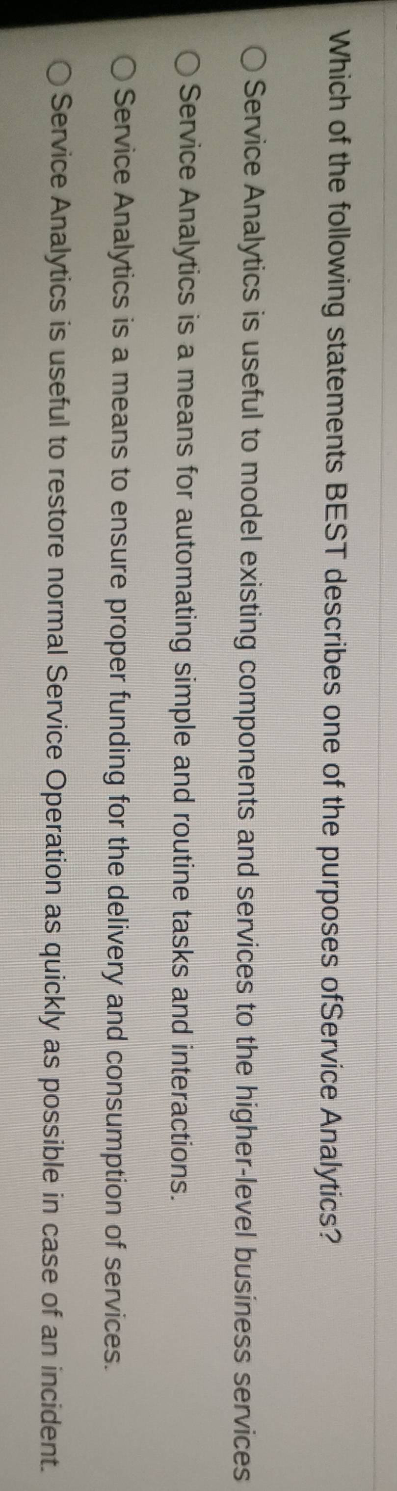 Which of the following statements BEST describes one of the purposes ofService Analytics?
Service Analytics is useful to model existing components and services to the higher-level business services
Service Analytics is a means for automating simple and routine tasks and interactions.
Service Analytics is a means to ensure proper funding for the delivery and consumption of services.
Service Analytics is useful to restore normal Service Operation as quickly as possible in case of an incident.