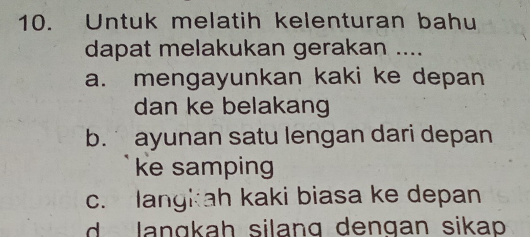 Untuk melatih kelenturan bahu
dapat melakukan gerakan ....
a. mengayunkan kaki ke depan
dan ke belakang
b. ayunan satu lengan dari depan
ke samping
c. langkah kaki biasa ke depan
d langkah silang dengan sikap