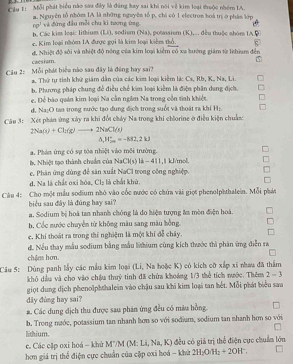 Mỗi phát biểu nào sau đây là đúng hay sai khi nói về kim loại thuộc nhóm IA.
a. Nguyên tố nhóm IA là những nguyên tố p, chỉ có 1 electron hoá trị ở phân lớp
np^1 và đứng đầu mỗi chu kì tương ứng.
b. Các kim loại: lithium (Li), sodium (Na), potassium (K),... đều thuộc nhóm IA. D
c. Kim loại nhóm IA được gọi là kim loại kiềm thổ.
đ. Nhiệt độ sôi và nhiệt độ nóng của kim loại kiểm có xu hướng giảm từ lithium đến
caesium.
Câu 2: Mỗi phát biểu nào sau đây là đúng hay sai?
a. Thứ tự tính khử giảm dần của các kim loại kiềm là: Cs, Rb, K, Na, Li.
b. Phương pháp chung đề điều chế kim loại kiềm là điện phân dung dịch.
c. Để bảo quản kim loại Na cần ngâm Na trong cồn tinh khiết.
d. Na₂O tan trong nước tạo dung dịch trong suốt và thoát ra khí H_2.
Câu 3: Xét phản ứng xảy ra khi đốt cháy Na trong khí chlorine ở điều kiện chuẩn:
2Na(s)+Cl_2(g)to 2NaCl(s)
^ H_(298)°=-882,2kJ
a. Phản ứng có sự tỏa nhiệt vào môi trường.
b. Nhiệt tạo thành chuẩn của NaCl(s) là − 411,1 kJ/mol.
c. Phản ứng dùng để sản xuất NaCl trong công nghiệp.
d. Na là chất oxi hóa, Cl_2 là chất khử.
Câu 4: Cho một mẫu sodium nhỏ vào cốc nước có chứa vài giọt phenolphthalein. Mỗi phát
biểu sau đây là đúng hay sai?
a. Sodium bị hoà tan nhanh chóng là do hiện tượng ăn mòn điện hoá.
b. Cốc nước chuyền từ không màu sang màu hồng.
c. Khí thoát ra trong thí nghiệm là một khí dễ cháy.
d. Nếu thay mầu sodium bằng mầu lithium cùng kích thước thì phản ứng diễn ra
chậm hơn.
Câu 5: Dùng panh lấy các mẫu kim loại (Li, Na hoặc K) có kích cỡ xấp xỉ nhau đã thấm
khô dầu và cho vào chậu thuỷ tinh đã chứa khoảng 1/3 thể tích nước. Thêm 2 - 3
giọt dung dịch phenolphthalein vào chậu sau khi kim loại tan hết. Mỗi phát biểu sau
đây đúng hay sai?
a. Các dung dịch thu được sau phản ứng đều có màu hồng.
b. Trong nước, potassium tan nhanh hơn so với sodium, sodium tan nhanh hơn so với
lithium.
c. Các cặp oxi hoá - khử M^+/M (M: Li, Na,K) đều có giá trị thế điện cực chuẩn lớn
hơn giá trị thế điện cực chuẩn của cặp oxi hoá - khử 2H_2O/H_2+2OH^-.