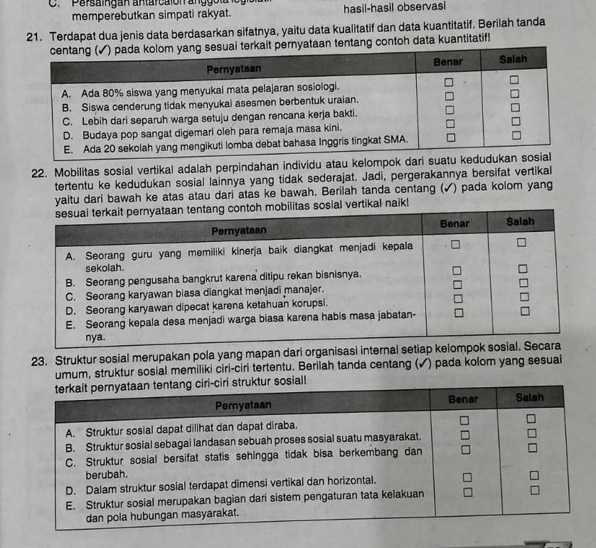 Persaingan antarcalón anggola 
memperebutkan simpati rakyat. hasil-hasil observasi 
21. Terdapat dua jenis data berdasarkan sifatnya, yaitu data kualitatif dan data kuantitatif. Berilah tanda 
aan tentang contoh data kuantitatif! 
22. Mobilitas sosial vertikal adalah perpindahan individu atau kelompok dari suatu kedudu 
tertentu ke kedudukan sosial lainnya yang tidak sederajat. Jadi, pergerakannya bersifat vertikal 
yaitu dari bawah ke atas atau dari atas ke bawah. Berilah tanda centang ( ) pada kolom yang 
s sosial vertikal naik! 
23. Struktur sosial merupakan pola yang mapan dari organisasi internal setiap 
umum, struktur sosial memiliki ciri-ciri tertentu. Berilah tanda centang ( ) pada kolom yang sesuai