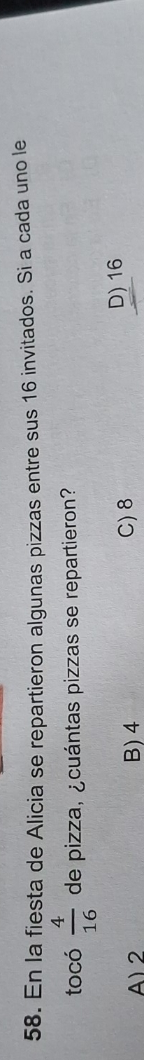 En la fiesta de Alicia se repartieron algunas pizzas entre sus 16 invitados. Si a cada uno le
tocó  4/16  de pizza, ¿cuántas pizzas se repartieron?
A) 2 B) 4 C) 8 D) 16