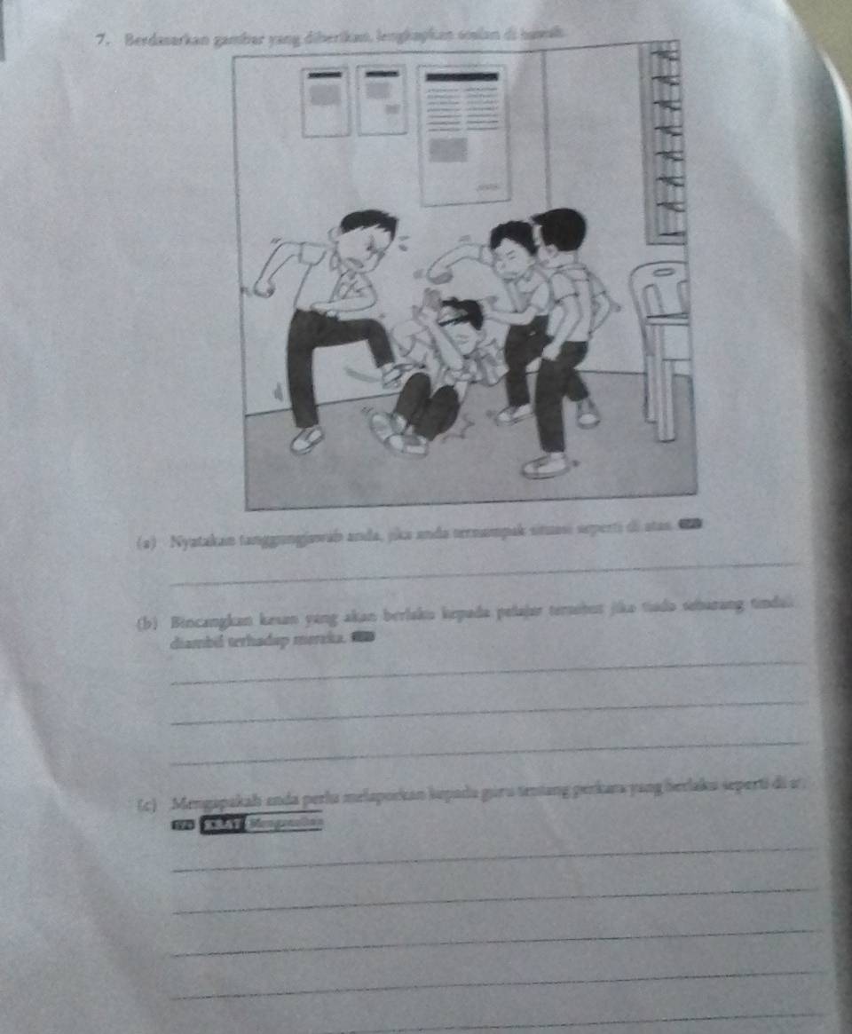 Berdasarkan 
_ 
(a) Nyatakan tanggangjawab anda, jika anda ternampak situasi seperti di atas. 
(b) Bincangkan kesan yang akan berlakiu kepada pelajar tersobut jika tiado seharang tindal 
_ 
diambil terhadap mereka. 
_ 
_ 
(c) Mengapakah enda perlu melaporkan kupada guru teniang perkana yang berlaku seperti di s 
=n C sengenaon 
_ 
_ 
_ 
_ 
_