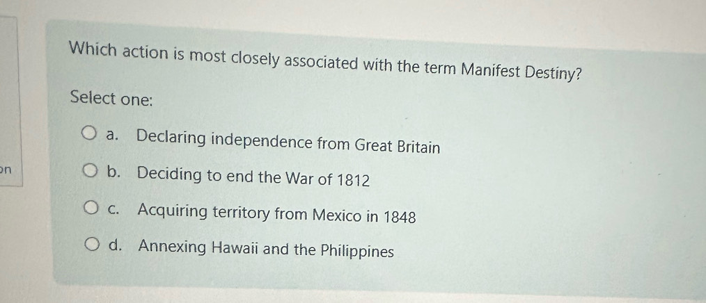 Which action is most closely associated with the term Manifest Destiny?
Select one:
a. Declaring independence from Great Britain
n b. Deciding to end the War of 1812
c. Acquiring territory from Mexico in 1848
d. Annexing Hawaii and the Philippines