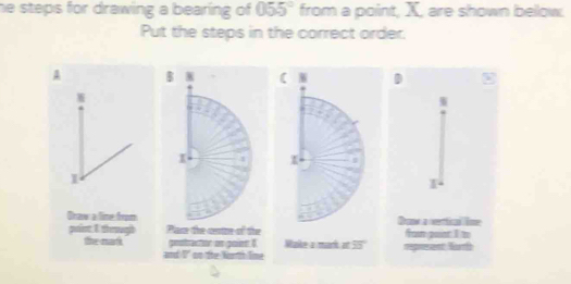 he steps for drawing a bearing of 055° from a point, X, are shown bellow. 
Put the steps in the correct order. 
A B ( W 
I I 
1 
Draw a line from 
poient. I theough Pam the cutre of the 
the nat gostrector an gainn I Make a mork atoverline 23
and I' on the Norrth line