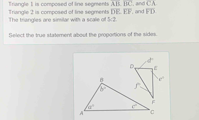 Triangle 1 is composed of line segments overline AB,overline BC , and overline CA.
Triangle 2 is composed of line segments overline DE,overline EF , and overline FD.
The triangles are similar with a scale of 5:2.
Select the true statement about the proportions of the sides.