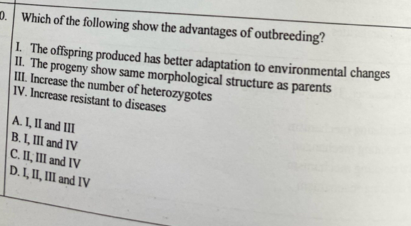 Which of the following show the advantages of outbreeding?
I. The offspring produced has better adaptation to environmental changes
II. The progeny show same morphological structure as parents
III. Increase the number of heterozygotes
IV. Increase resistant to diseases
A. I, II and III
B. I, III and IV
C. II, III and IV
D. I, II, III and IV