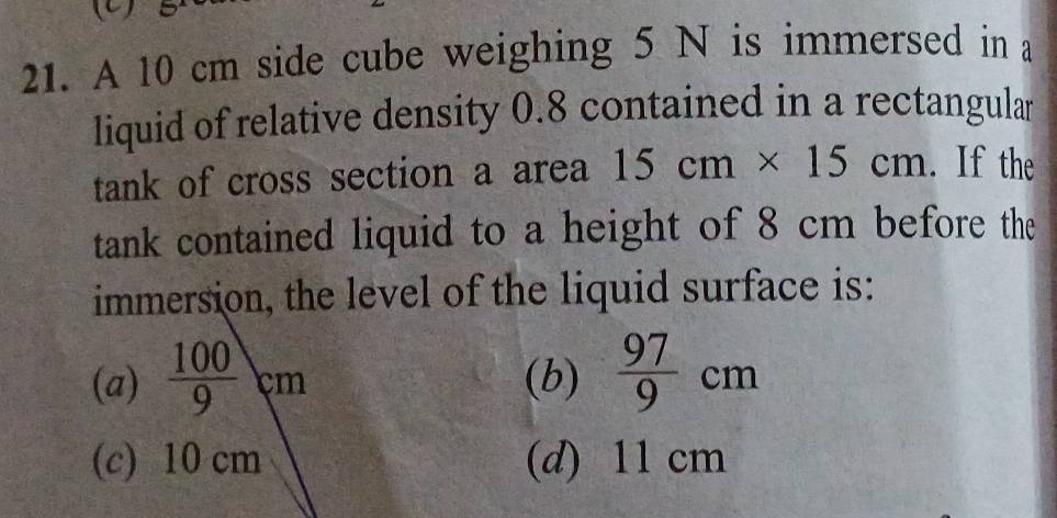 A 10 cm side cube weighing 5 N is immersed in a
liquid of relative density 0.8 contained in a rectangular
tank of cross section a area 15cm* 15cm. If the
tank contained liquid to a height of 8 cm before the
immersion, the level of the liquid surface is:
(a)  100/9 cm (b)  97/9 cm
(c) 10 cm (d) 11 cm