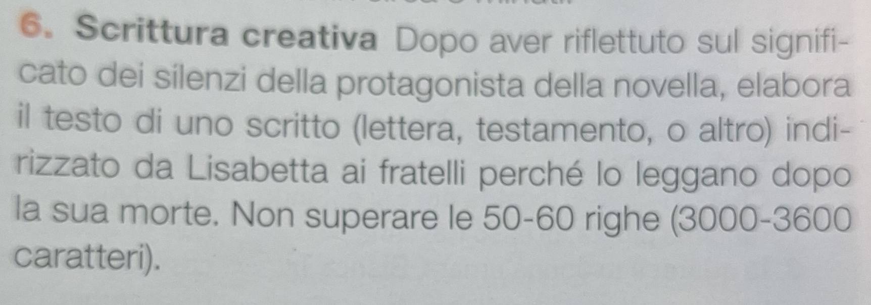 Scrittura creativa Dopo aver riflettuto sul signifi- 
cato dei sílenzi della protagonista della novella, elabora 
il testo di uno scritto (lettera, testamento, o altro) indi- 
rizzato da Lisabetta ai fratelli perché lo leggano dopo 
la sua morte. Non superare le 50-60 righe (3000 - 3600
caratteri).