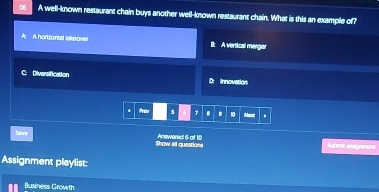 A well-known restaurant chain buys another well-known restaurant chain. What is this an example of?
A hortzontal takeover B: A vertical mergar
C: Diversification D: innovation
frev s 7 . . 10 Maouit .
Save Show all questions Answered 6 ot 10
Submit assignmens
Assignment playlist:
Business Growth