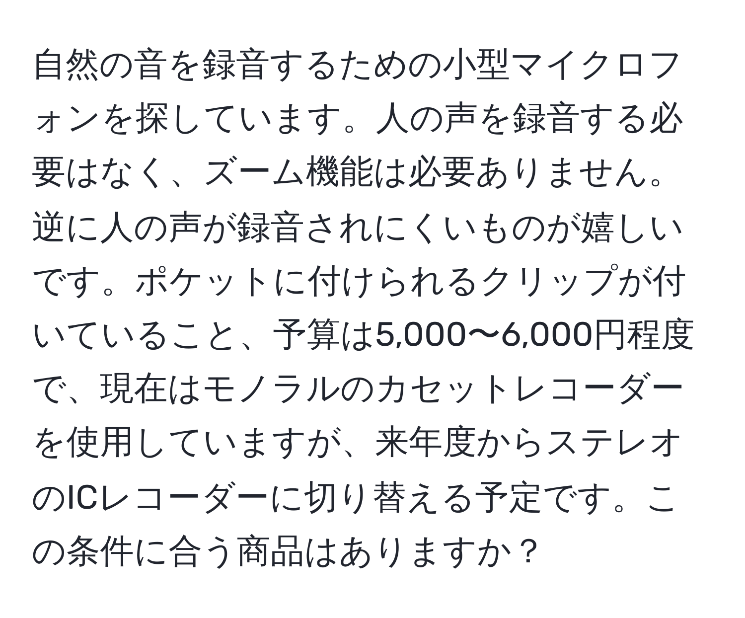 自然の音を録音するための小型マイクロフォンを探しています。人の声を録音する必要はなく、ズーム機能は必要ありません。逆に人の声が録音されにくいものが嬉しいです。ポケットに付けられるクリップが付いていること、予算は5,000〜6,000円程度で、現在はモノラルのカセットレコーダーを使用していますが、来年度からステレオのICレコーダーに切り替える予定です。この条件に合う商品はありますか？